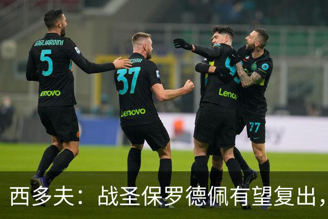 西多夫：战圣保罗德佩有望复出，我们不能比球员本人更着急